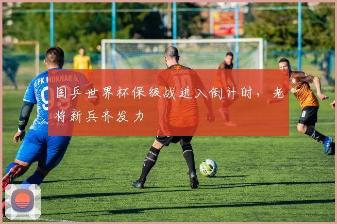 国乒世界杯保级战进入倒计时，老将新兵齐发力