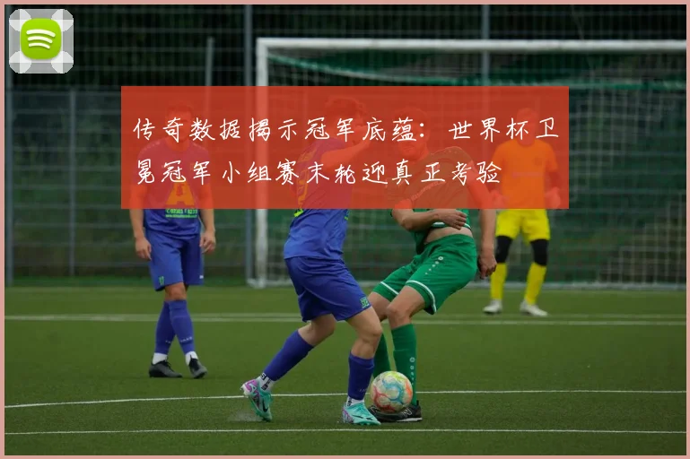 传奇数据揭示冠军底蕴：世界杯卫冕冠军小组赛末轮迎真正考验
