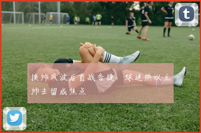 换帅风波后首战告捷，球迷热议主帅去留成焦点