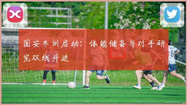 国安冬训启动：体能储备与对手研究双线并进