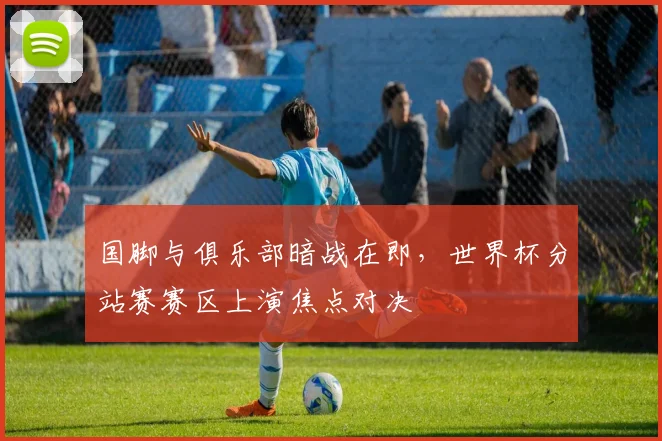 国脚与俱乐部暗战在即，世界杯分站赛赛区上演焦点对决
