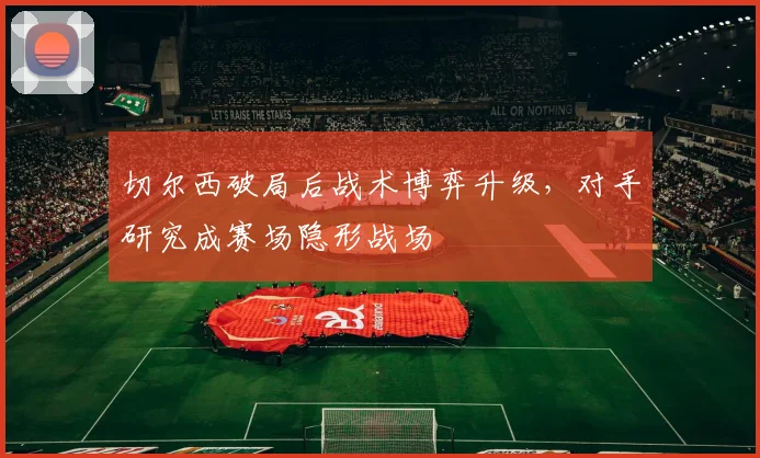 切尔西破局后战术博弈升级，对手研究成赛场隐形战场
