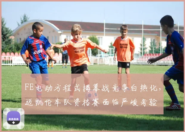 FE电动方程式揭幕战竞争白热化，迈凯伦车队资格赛面临严峻考验