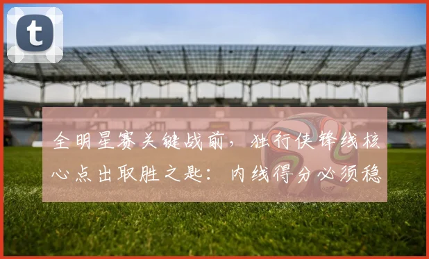 全明星赛关键战前，独行侠锋线核心点出取胜之匙：内线得分必须稳住