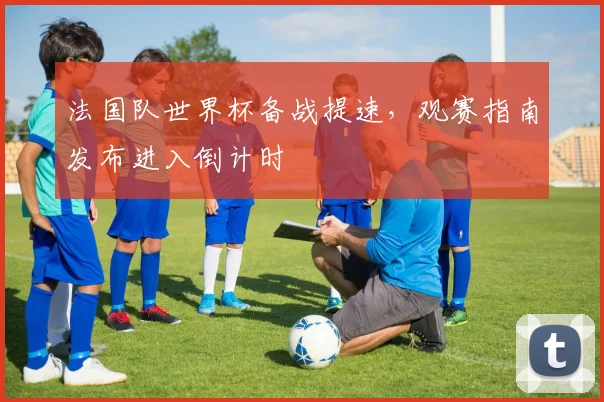 法国队世界杯备战提速，观赛指南发布进入倒计时