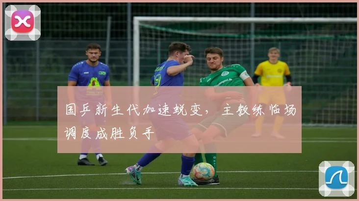 国乒新生代加速蜕变，主教练临场调度成胜负手