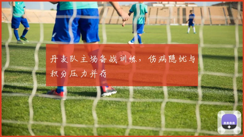 丹麦队主场备战训练，伤病隐忧与积分压力并存