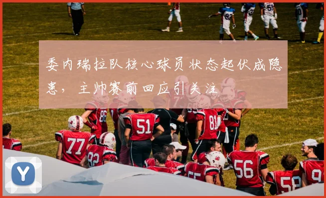 委内瑞拉队核心球员状态起伏成隐患，主帅赛前回应引关注