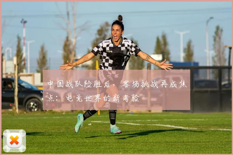 中国战队险胜后，客场挑战再成焦点：电竞世界的新考验
