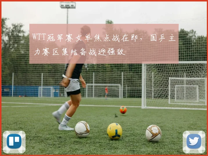 WTT冠军赛女单焦点战在即，国乒主力赛区集结备战迎强敌