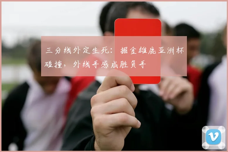 三分线外定生死：掘金雄鹿亚洲杯碰撞，外线手感成胜负手