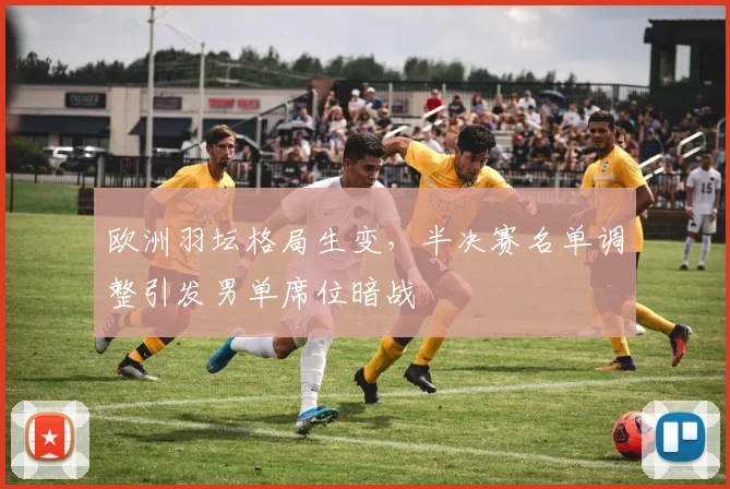 欧洲羽坛格局生变，半决赛名单调整引发男单席位暗战