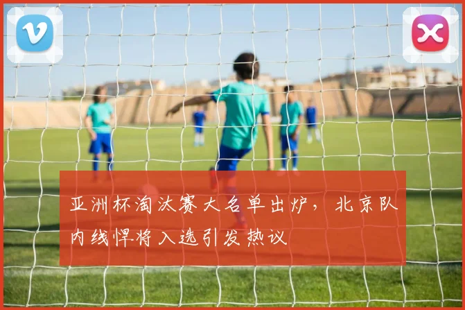 亚洲杯淘汰赛大名单出炉，北京队内线悍将入选引发热议