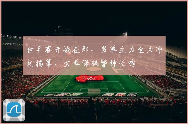 世乒赛开战在即，男单主力全力冲刺揭幕，女单保级警钟长鸣