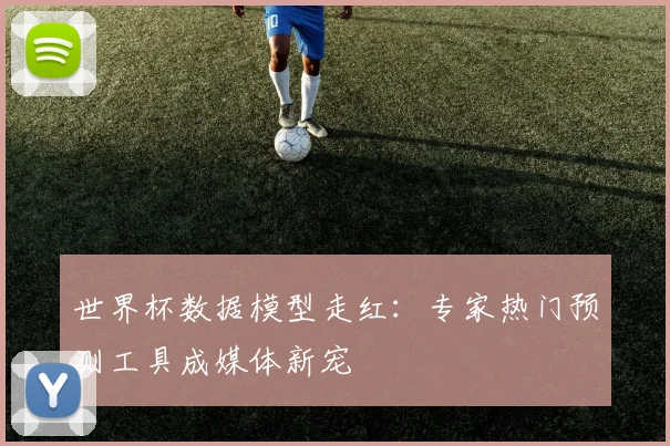 世界杯数据模型走红：专家热门预测工具成媒体新宠