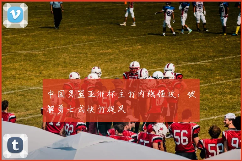 中国男篮亚洲杯主打内线强攻，破解勇士式快打旋风