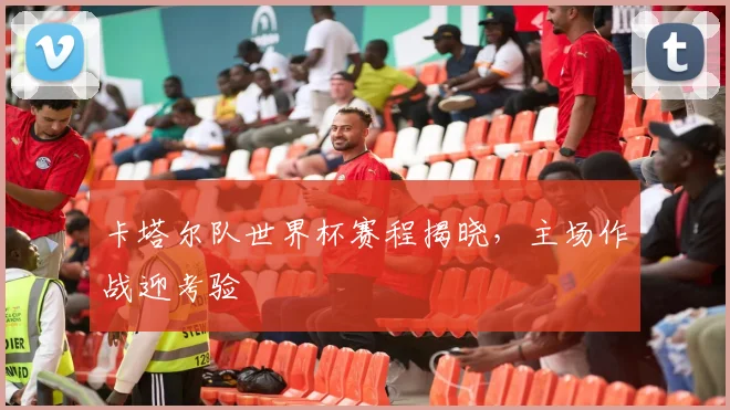 卡塔尔队世界杯赛程揭晓，主场作战迎考验