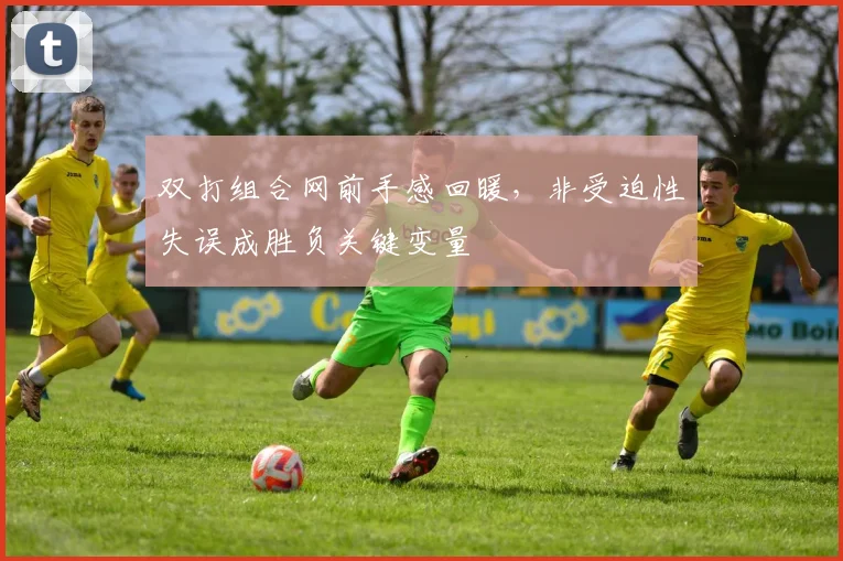 双打组合网前手感回暖，非受迫性失误成胜负关键变量