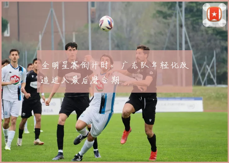 全明星赛倒计时，广东队年轻化改造进入最后磨合期