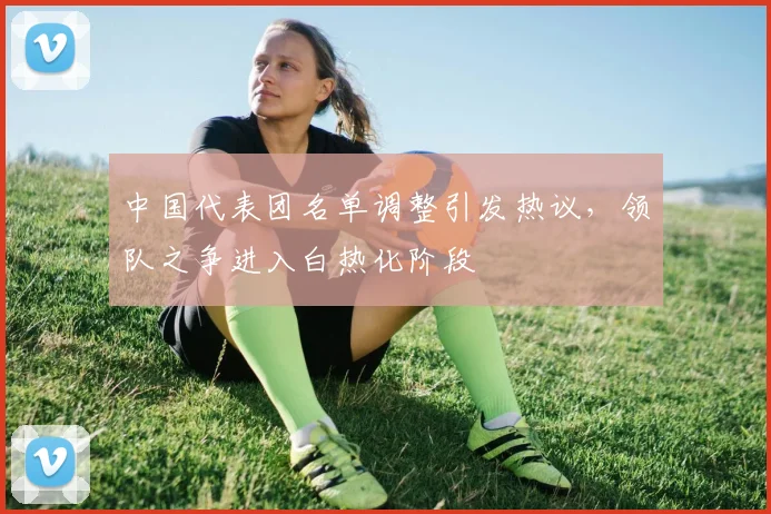 中国代表团名单调整引发热议，领队之争进入白热化阶段