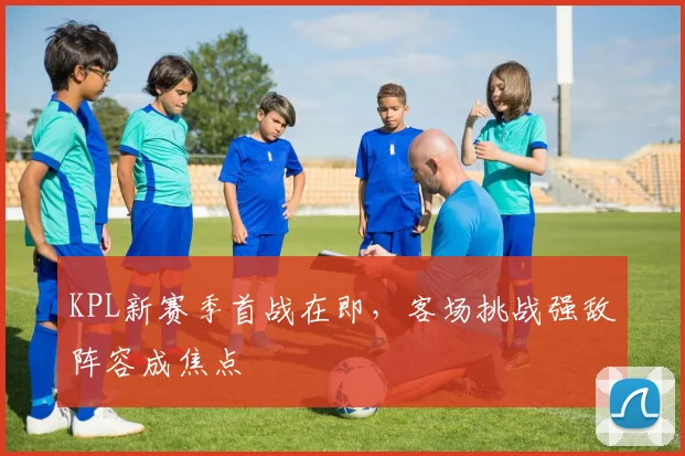 KPL新赛季首战在即，客场挑战强敌阵容成焦点