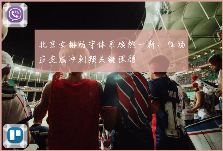 北京女排防守体系焕然一新，临场应变成冲刺期关键课题