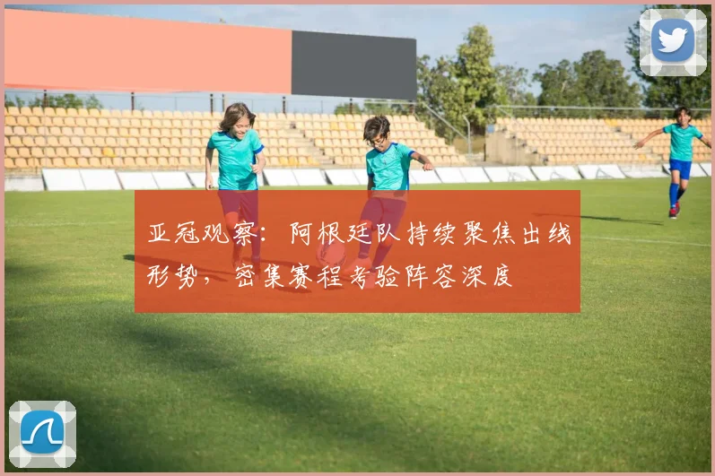 亚冠观察：阿根廷队持续聚焦出线形势，密集赛程考验阵容深度