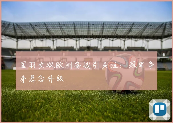 国羽女双欧洲备战引关注，冠军争夺悬念升级