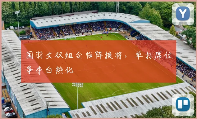 国羽女双组合临阵换将，单打席位争夺白热化