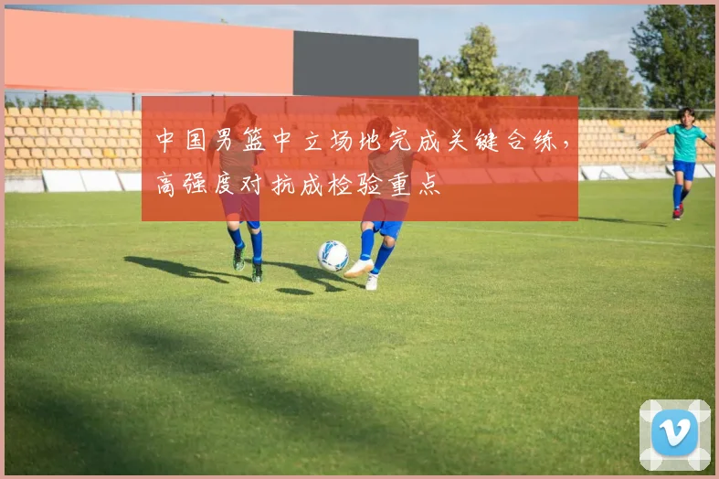 中国男篮中立场地完成关键合练，高强度对抗成检验重点