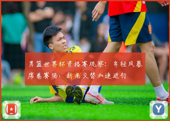 男篮世界杯资格赛观察：年轻风暴席卷赛场，新老交替加速进行