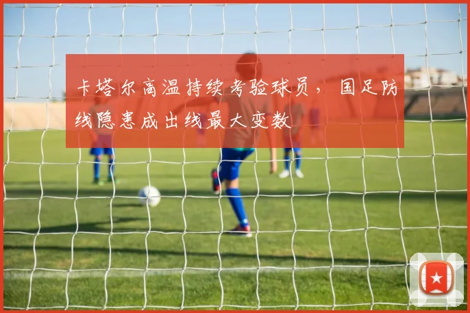 卡塔尔高温持续考验球员，国足防线隐患成出线最大变数