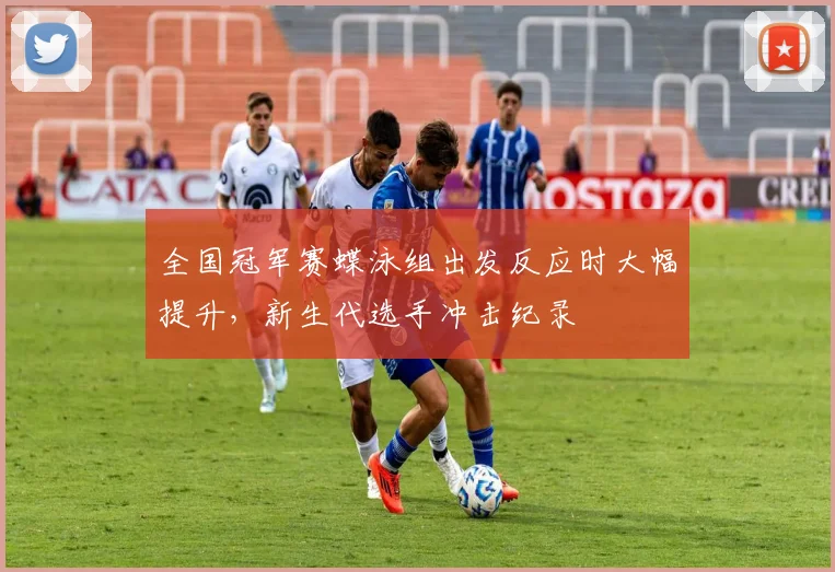 全国冠军赛蝶泳组出发反应时大幅提升，新生代选手冲击纪录