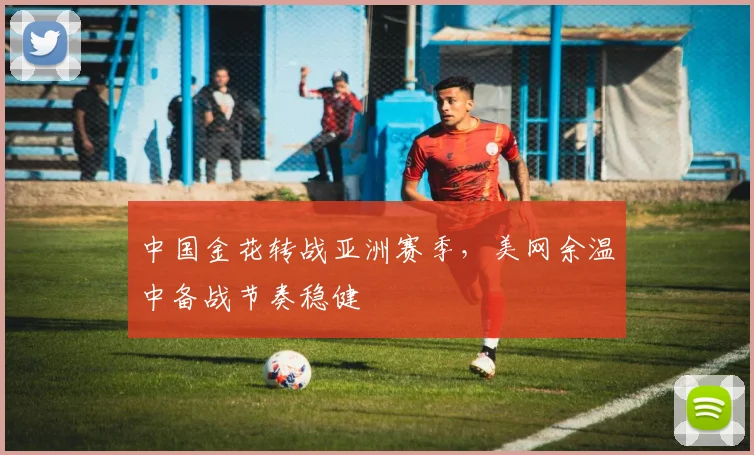 中国金花转战亚洲赛季，美网余温中备战节奏稳健