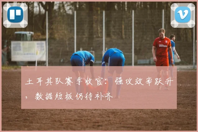 土耳其队赛季收官：强攻效率跃升，数据短板仍待补齐