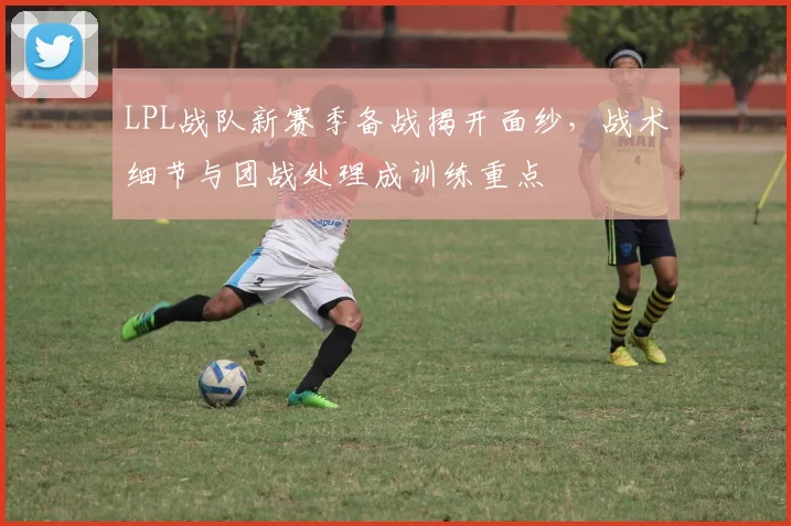 LPL战队新赛季备战揭开面纱，战术细节与团战处理成训练重点