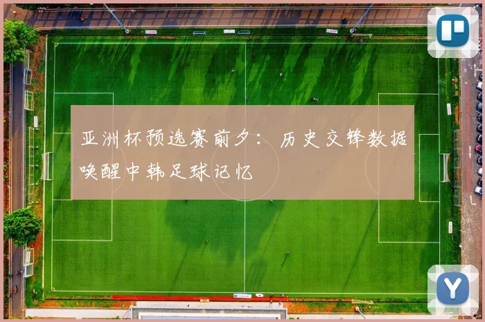 亚洲杯预选赛前夕：历史交锋数据唤醒中韩足球记忆