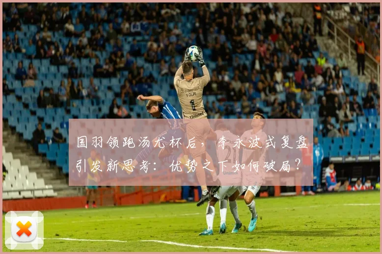 国羽领跑汤尤杯后，李永波式复盘引发新思考：优势之下如何破局？