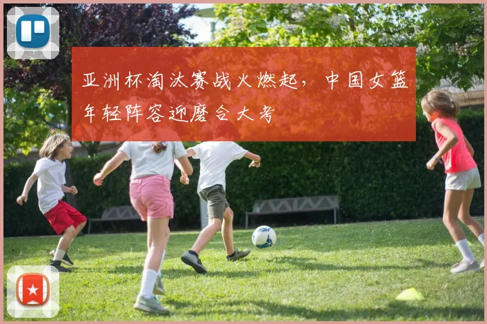 亚洲杯淘汰赛战火燃起，中国女篮年轻阵容迎磨合大考