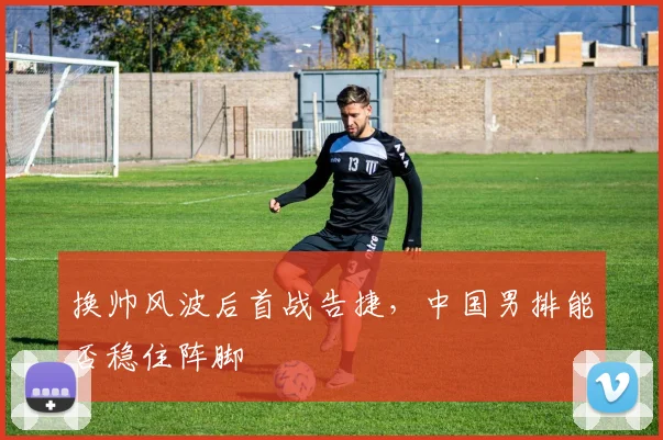 换帅风波后首战告捷，中国男排能否稳住阵脚