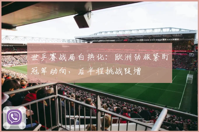 世乒赛战局白热化：欧洲劲旅紧盯冠军动向，后半程挑战陡增