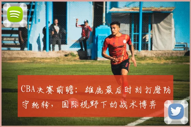 CBA决赛前瞻：雄鹿最后时刻打磨防守轮转，国际视野下的战术博弈