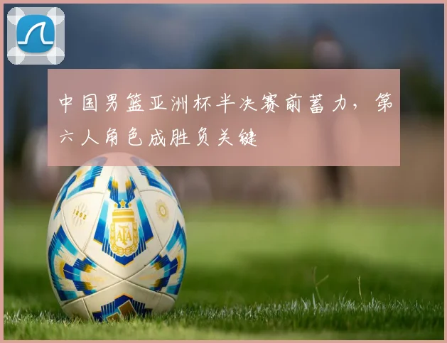 中国男篮亚洲杯半决赛前蓄力，第六人角色成胜负关键