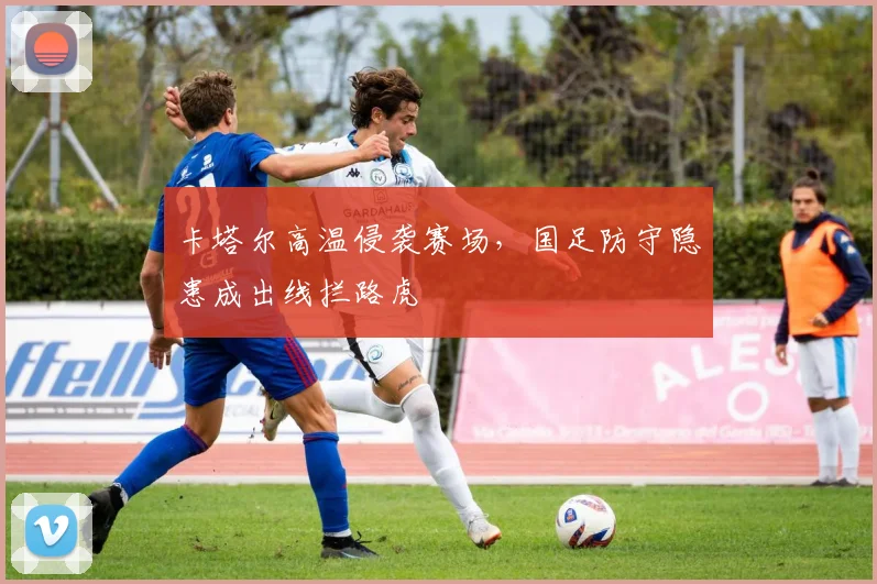 卡塔尔高温侵袭赛场，国足防守隐患成出线拦路虎