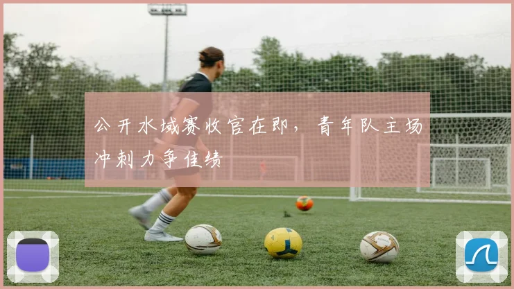 公开水域赛收官在即，青年队主场冲刺力争佳绩