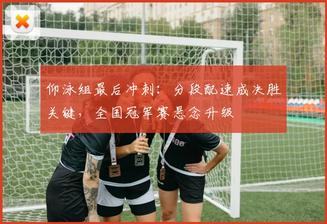 仰泳组最后冲刺：分段配速成决胜关键，全国冠军赛悬念升级
