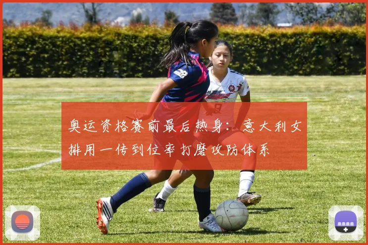 奥运资格赛前最后热身：意大利女排用一传到位率打磨攻防体系