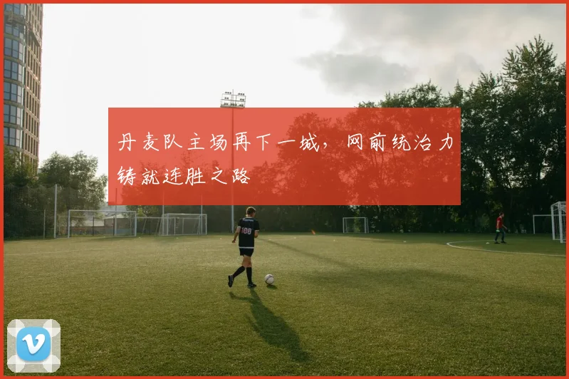 丹麦队主场再下一城，网前统治力铸就连胜之路