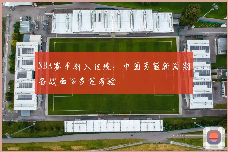 NBA赛季渐入佳境，中国男篮新周期备战面临多重考验