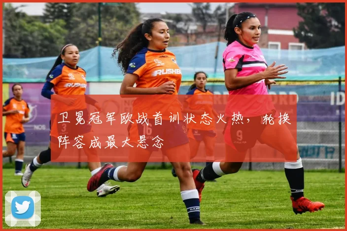 卫冕冠军欧战首训状态火热，轮换阵容成最大悬念